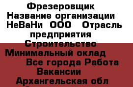 Фрезеровщик › Название организации ­ НеВаНи, ООО › Отрасль предприятия ­ Строительство › Минимальный оклад ­ 60 000 - Все города Работа » Вакансии   . Архангельская обл.,Северодвинск г.